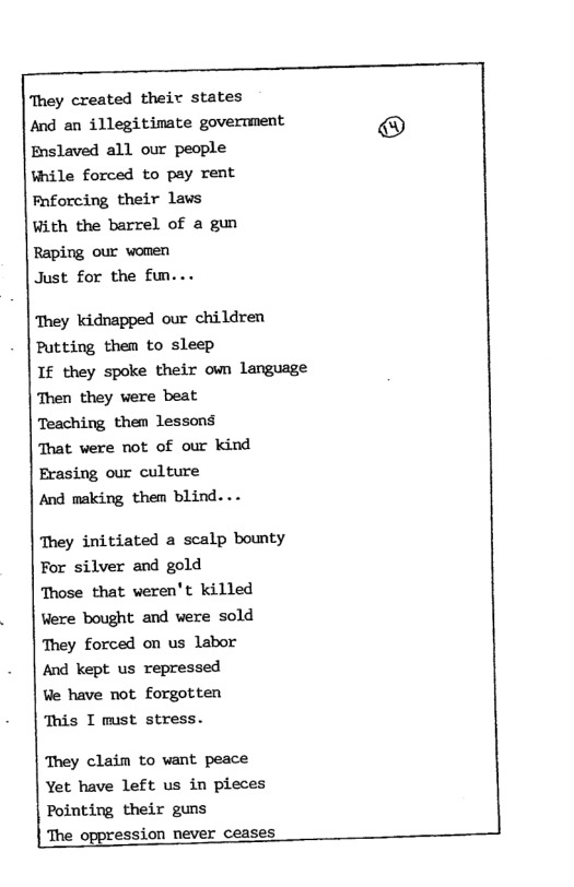 ‘They created their states And an illegitimate govertment Enslaved all our people ¥hile forced to pay rent Pnforcing their laws With the barrel of a gun Raping our women Just for the fun... They kidnapped our children Putting them to sleep If they spoke their own language Then they were beat Teaching them lessons That were not of our kind Erasing our culture And making them blind... They initiated a scalp bounty For silver and gold Those that veren’t killed Were bought and were sold They forced on us labor And kept us repressed Ve have not forgotten ‘This I must stress. They claim to want peace Yet have left us in pieces Pointing their guns The oppression never ceases